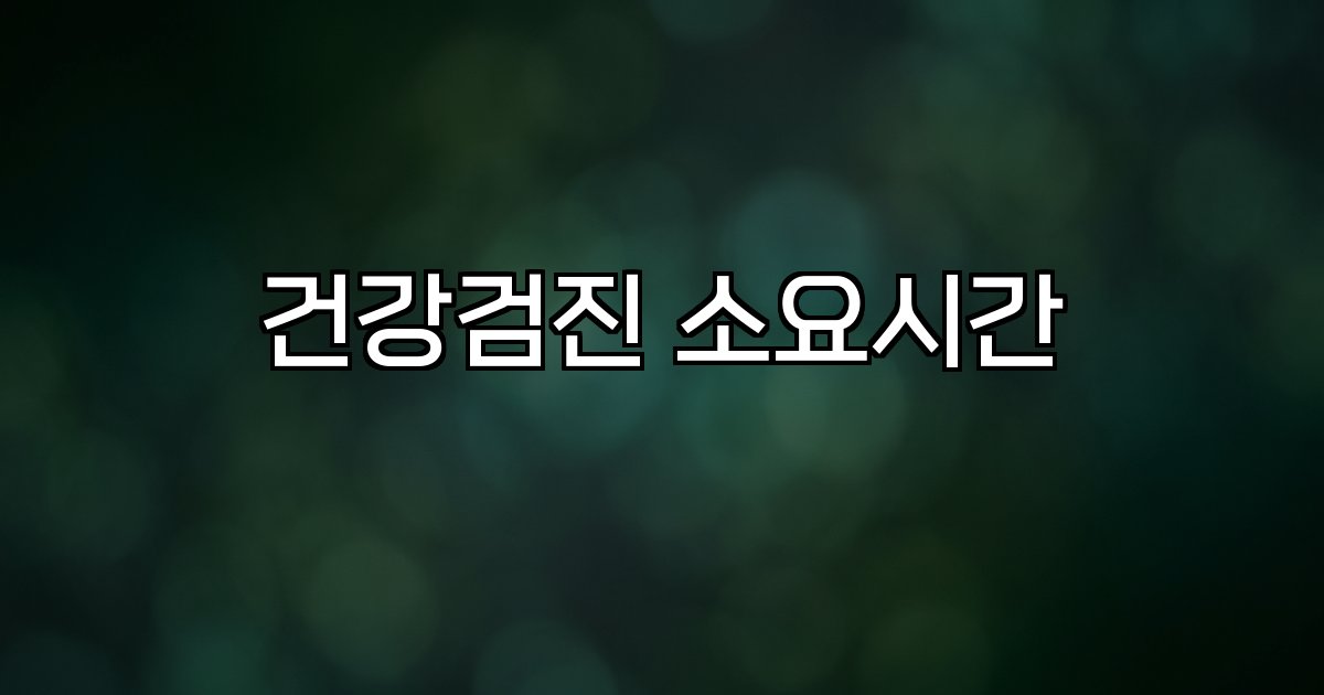 건강검진 소요시간 항목별 시간 장소별 차이 예약 중요성